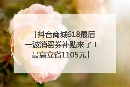抖音商城618最后一波消费券补贴来了！最高立省1105元