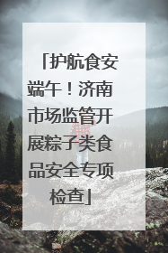 护航食安端午！济南市场监管开展粽子类食品安全专项检查