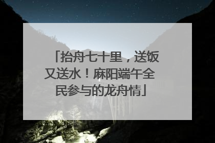 抬舟七十里，送饭又送水！麻阳端午全民参与的龙舟情