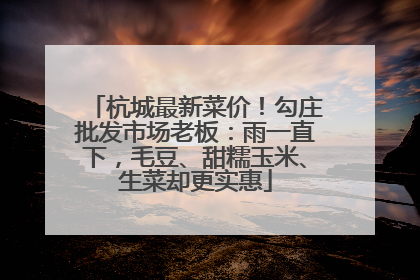 杭城最新菜价！勾庄批发市场老板：雨一直下，毛豆、甜糯玉米、生菜却更实惠