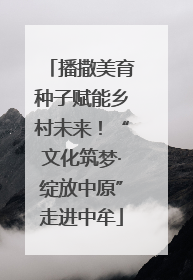 播撒美育种子赋能乡村未来！“文化筑梦·绽放中原”走进中牟