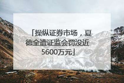 操纵证券市场，夏德全遭证监会罚没近5600万元