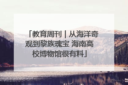教育周刊｜从海洋奇观到黎族瑰宝 海南高校博物馆很有料