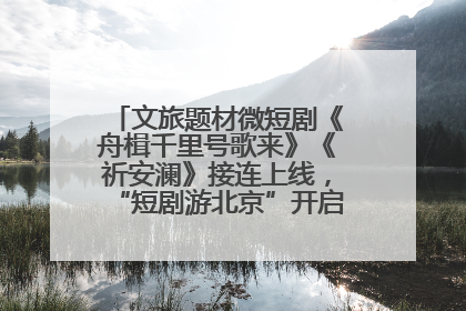 文旅题材微短剧《舟楫千里号歌来》《祈安澜》接连上线，“短剧游北京”开启大运河文化之旅