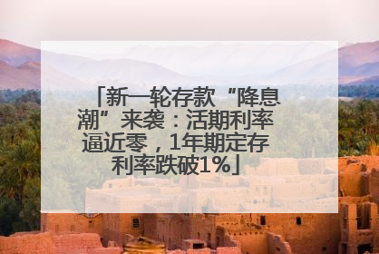 新一轮存款“降息潮”来袭：活期利率逼近零，1年期定存利率跌破1%