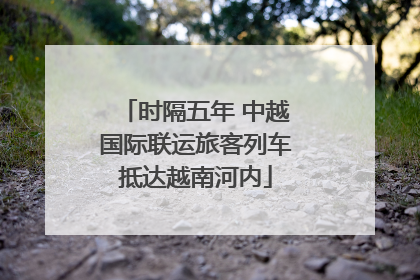 时隔五年 中越国际联运旅客列车抵达越南河内