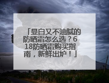 显白又不油腻的防晒霜怎么选？618防晒霜购买指南，新鲜出炉！