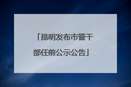 昆明发布市管干部任前公示公告