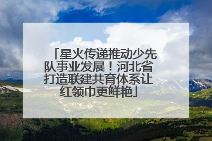 星火传递推动少先队事业发展！河北省打造联建共育体系让红领巾更鲜艳