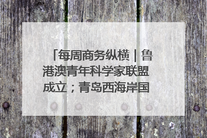 每周商务纵横｜鲁港澳青年科学家联盟成立；青岛西海岸国际能源自贸港启用