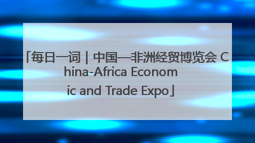 每日一词｜中国—非洲经贸博览会 China-Africa Economic and Trade Expo