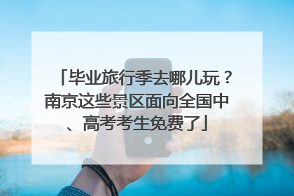 毕业旅行季去哪儿玩？南京这些景区面向全国中、高考考生免费了