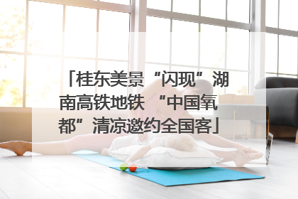桂东美景“闪现”湖南高铁地铁 “中国氧都”清凉邀约全国客