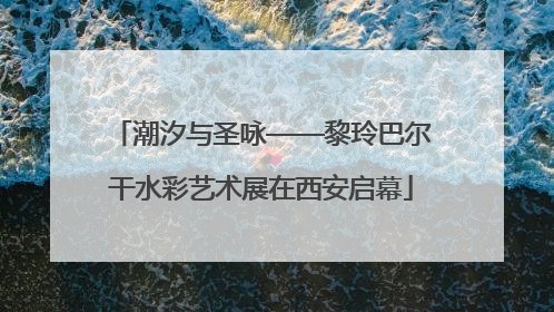 潮汐与圣咏——黎玲巴尔干水彩艺术展在西安启幕