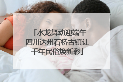 水龙舞动迎端午 四川达州石桥古镇让千年民俗焕新彩