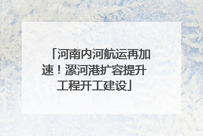 河南内河航运再加速！漯河港扩容提升工程开工建设