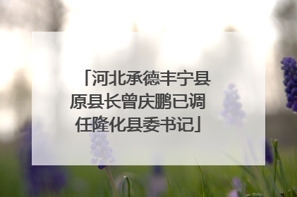 河北承德丰宁县原县长曾庆鹏已调任隆化县委书记