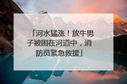河水猛涨！放牛男子被困在河道中，消防员紧急救援