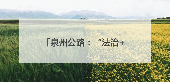 泉州公路：“法治+”赋能路政宣传 构建爱路护路共治新格局