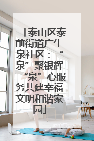 泰山区泰前街道广生泉社区：“泉”聚银辉“泉”心服务共建幸福文明和谐家园