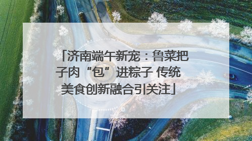 济南端午新宠：鲁菜把子肉“包”进粽子 传统美食创新融合引关注
