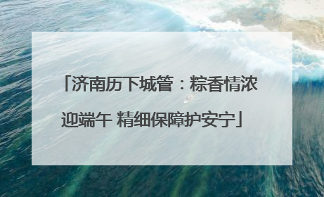 济南历下城管：粽香情浓迎端午 精细保障护安宁
