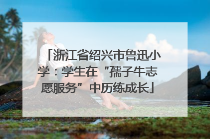 浙江省绍兴市鲁迅小学：学生在“孺子牛志愿服务”中历练成长