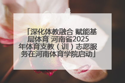 深化体教融合 赋能基层体育 河南省2025年体育支教（训）志愿服务在河南体育学院启动