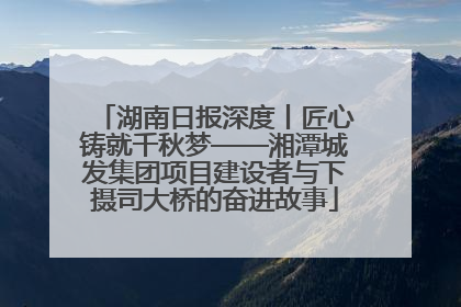 湖南日报深度丨匠心铸就千秋梦——湘潭城发集团项目建设者与下摄司大桥的奋进故事
