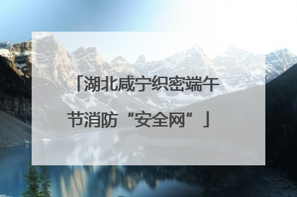 湖北咸宁织密端午节消防“安全网”