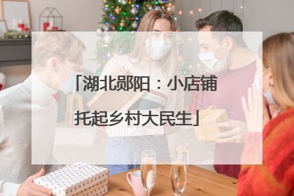 湖北郧阳：小店铺托起乡村大民生