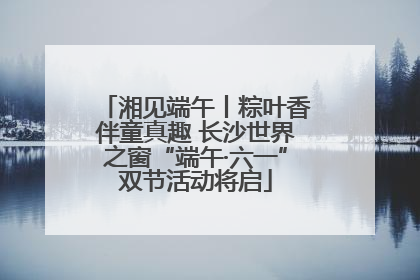 湘见端午丨粽叶香伴童真趣 长沙世界之窗“端午·六一”双节活动将启