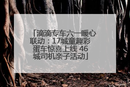 滴滴专车六一暖心联动：17城童趣彩蛋车惊喜上线 46城司机亲子活动