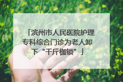 滨州市人民医院护理专科综合门诊为老人卸下“千斤枷锁”