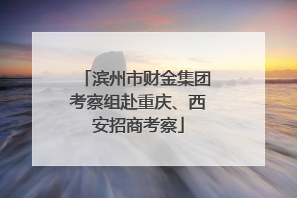滨州市财金集团考察组赴重庆、西安招商考察