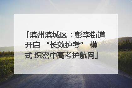 滨州滨城区：彭李街道开启 “长效护考” 模式 织密中高考护航网