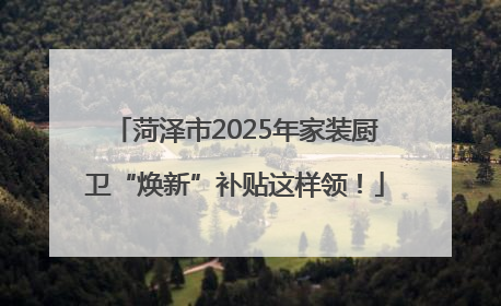 菏泽市2025年家装厨卫“焕新”补贴这样领！