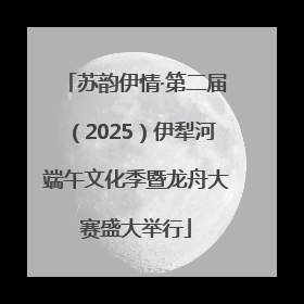 苏韵伊情·第二届（2025）伊犁河端午文化季暨龙舟大赛盛大举行