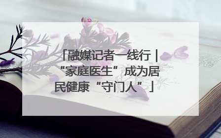 融媒记者一线行｜“家庭医生”成为居民健康“守门人”