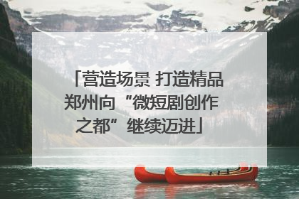 营造场景 打造精品 郑州向“微短剧创作之都”继续迈进