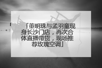 董明珠与孟羽童现身长沙门店，再次合体直播带货，现场推荐玫瑰空调