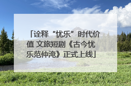 诠释“忧乐”时代价值 文旅短剧《古今忧乐范仲淹》正式上线