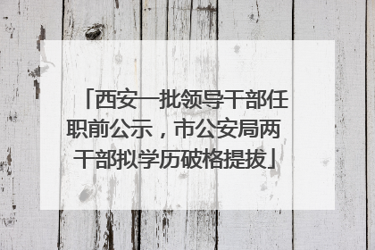 西安一批领导干部任职前公示，市公安局两干部拟学历破格提拔