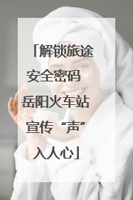 解锁旅途安全密码 岳阳火车站宣传“声”入人心