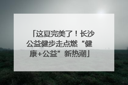 这夏完美了！长沙公益健步走点燃“健康+公益”新热潮