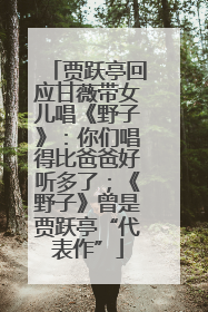 贾跃亭回应甘薇带女儿唱《野子》：你们唱得比爸爸好听多了；《野子》曾是贾跃亭“代表作”
