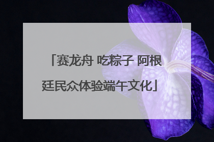 赛龙舟 吃粽子 阿根廷民众体验端午文化