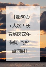 超60万+人次！长春新区端午假期“热”点四射
