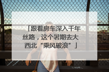 跟着房车深入千年丝路，这个暑期去大西北“乘风破浪”