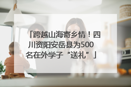 跨越山海寄乡情！四川资阳安岳县为500名在外学子“送礼”